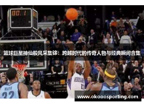 篮球巨星神仙般风采集锦：跨越时代的传奇人物与经典瞬间合集